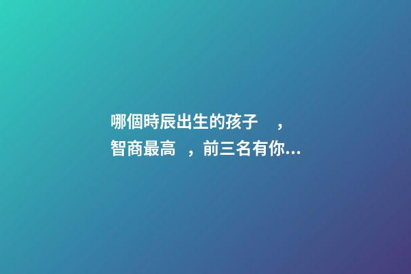哪個時辰出生的孩子，智商最高，前三名有你嗎